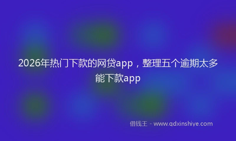 2026年热门下款的网贷app，整理五个逾期太多能下款app