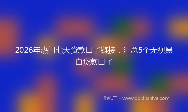 2026年热门七天贷款口子链接，汇总5个无视黑白贷款口子
