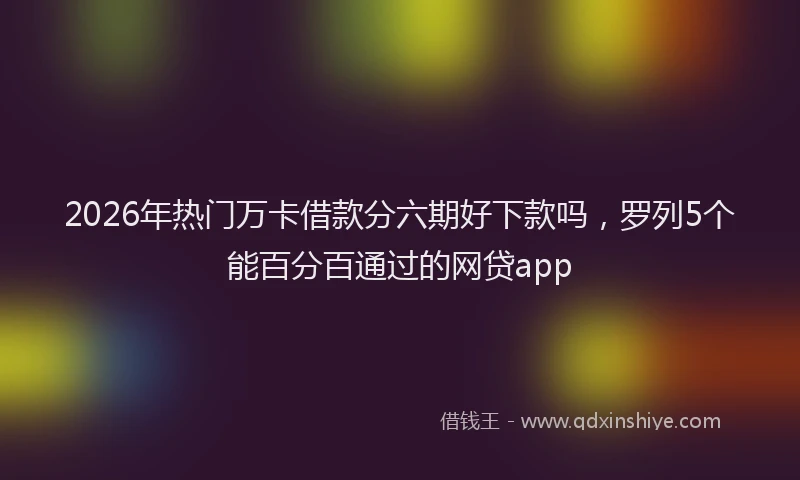 2026年热门万卡借款分六期好下款吗，罗列5个能百分百通过的网贷app