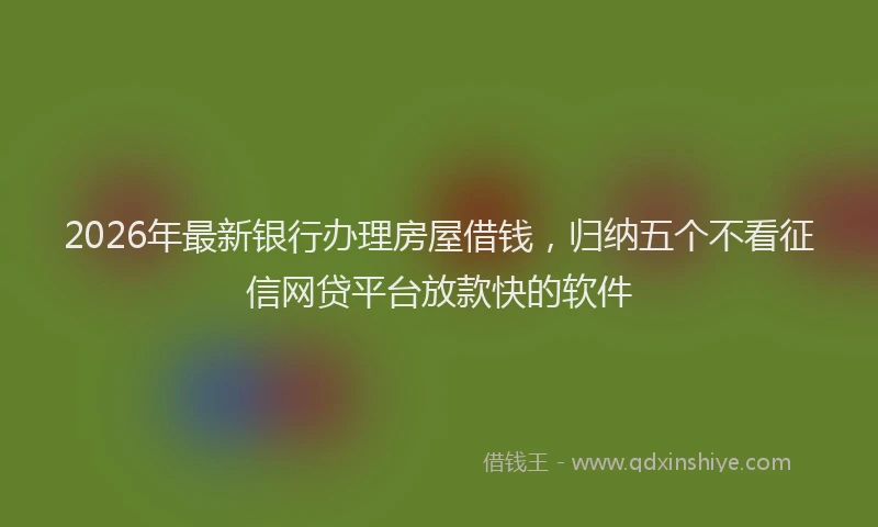 2026年最新银行办理房屋借钱，归纳五个不看征信网贷平台放款快的软件