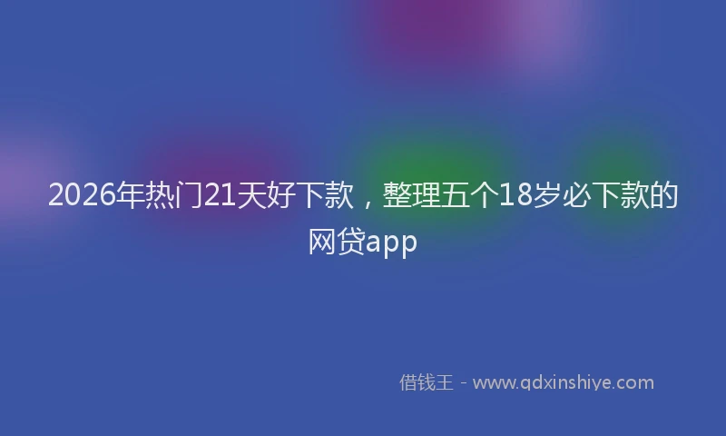 2026年热门21天好下款，整理五个18岁必下款的网贷app