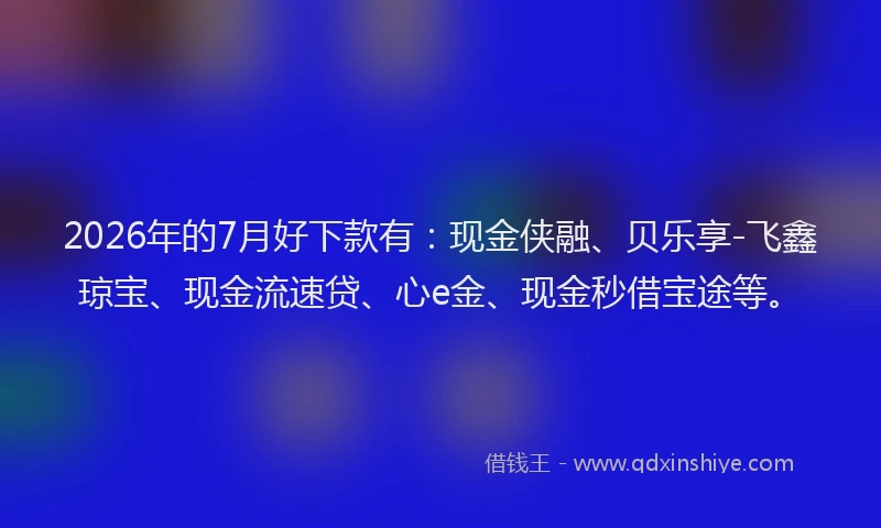 2026年的7月好下款有：现金侠融、贝乐享-飞鑫琼宝、现金流速贷、心e金、现金秒借宝途等。