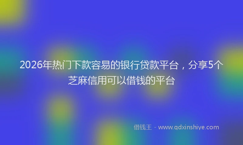 2026年热门下款容易的银行贷款平台，分享5个芝麻信用可以借钱的平台