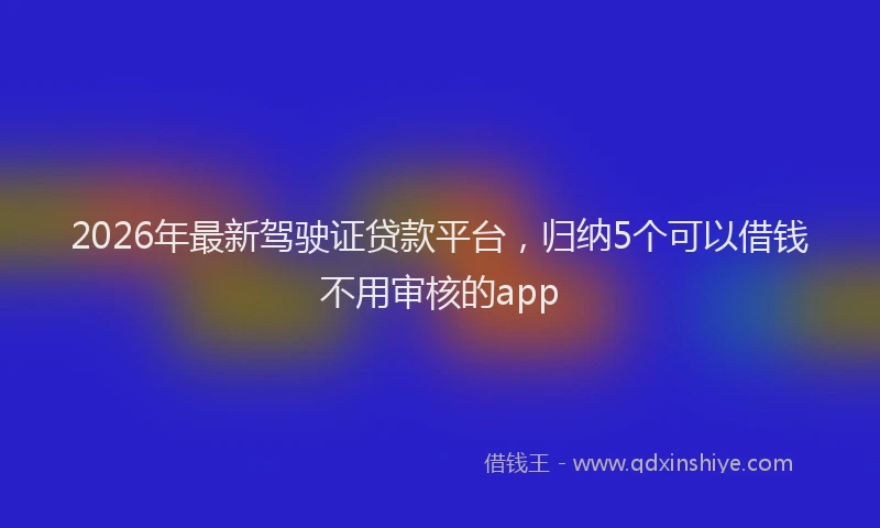 2026年最新驾驶证贷款平台，归纳5个可以借钱不用审核的app