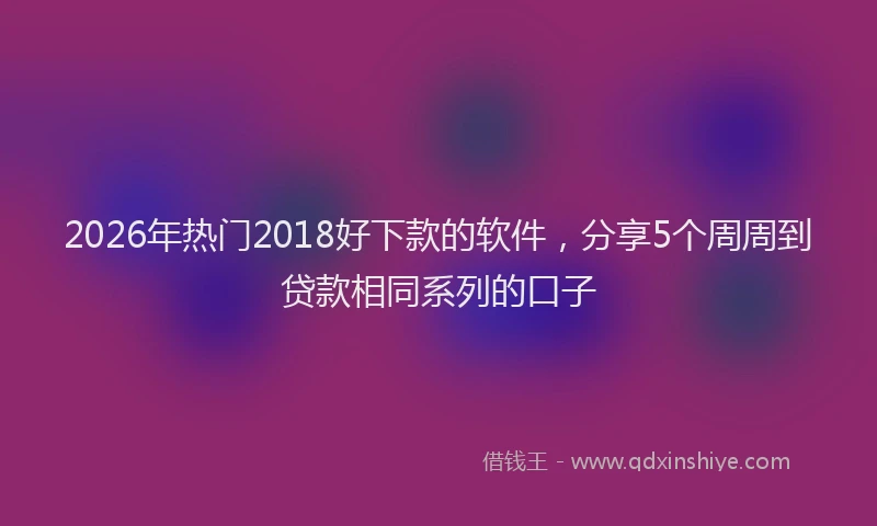 2026年热门2018好下款的软件，分享5个周周到贷款相同系列的口子