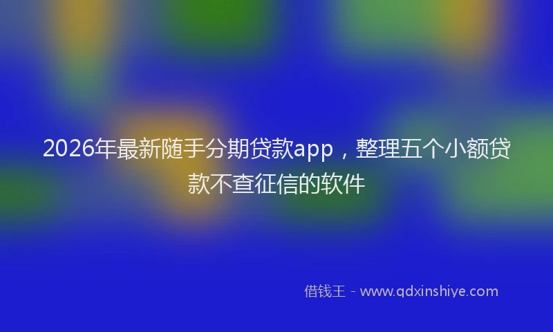 2026年最新随手分期贷款app，整理五个小额贷款不查征信的软件