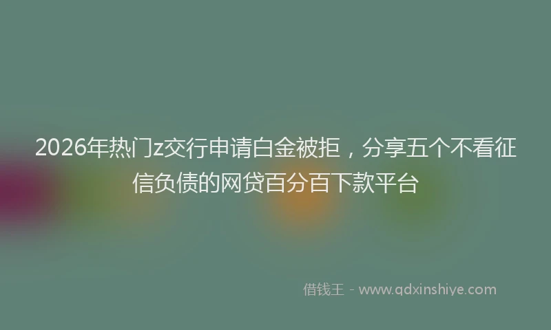 2026年热门z交行申请白金被拒，分享五个不看征信负债的网贷百分百下款平台
