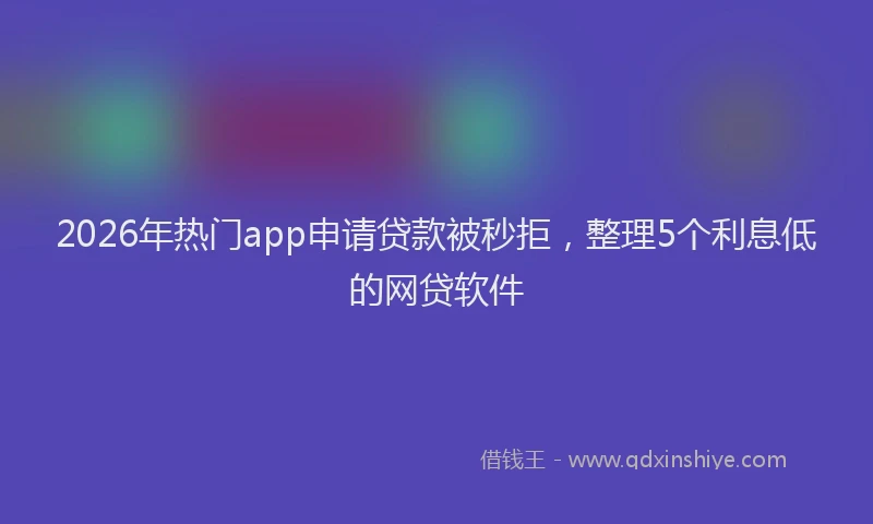 2026年热门app申请贷款被秒拒，整理5个利息低的网贷软件