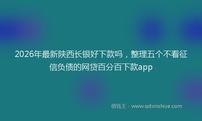 2026年最新陕西长银好下款吗，整理五个不看征信负债的网贷百分百下款app