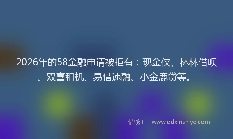 2026年的58金融申请被拒有：现金侠、林林借呗、双喜租机、易借速融、小金鹿贷等。