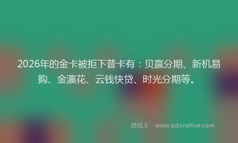 2026年的金卡被拒下普卡有：贝赢分期、新机易购、金瀛花、云钱快贷、时光分期等。