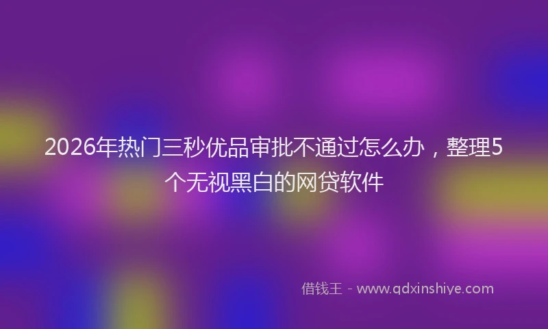 2026年热门三秒优品审批不通过怎么办，整理5个无视黑白的网贷软件