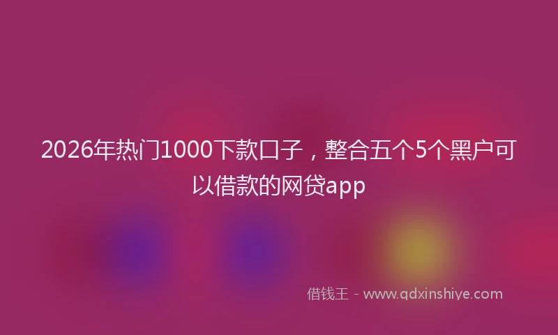 2026年热门1000下款口子，整合五个5个黑户可以借款的网贷app