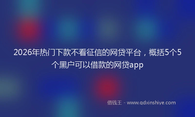 2026年热门下款不看征信的网贷平台，概括5个5个黑户可以借款的网贷app