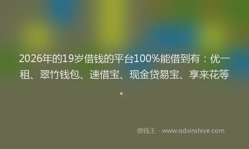 2026年的19岁借钱的平台100%能借到有：优一租、翠竹钱包、速借宝、现金贷易宝、享来花等。