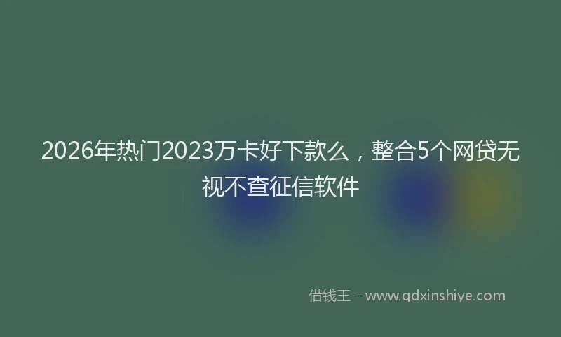 2026年热门2023万卡好下款么，整合5个网贷无视不查征信软件