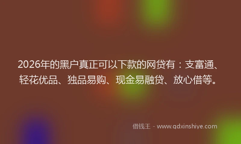 2026年的黑户真正可以下款的网贷有：支富通、轻花优品、独品易购、现金易融贷、放心借等。