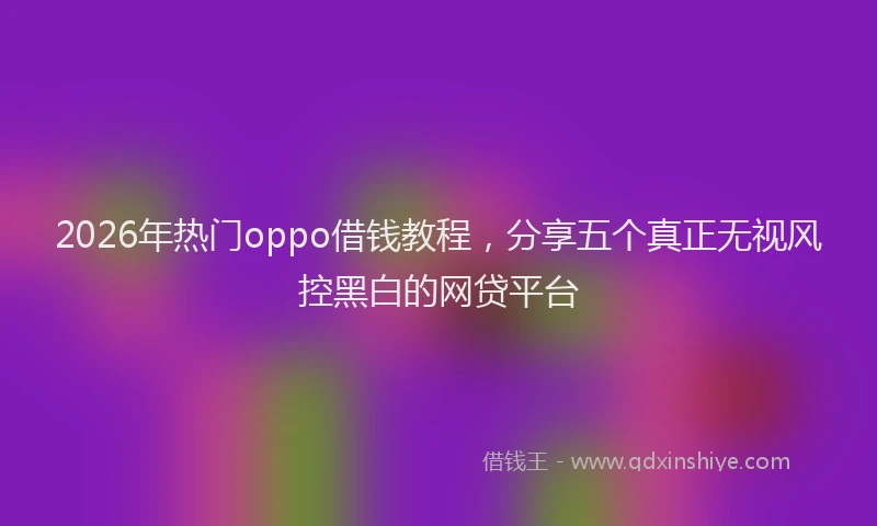 2026年热门oppo借钱教程，分享五个真正无视风控黑白的网贷平台