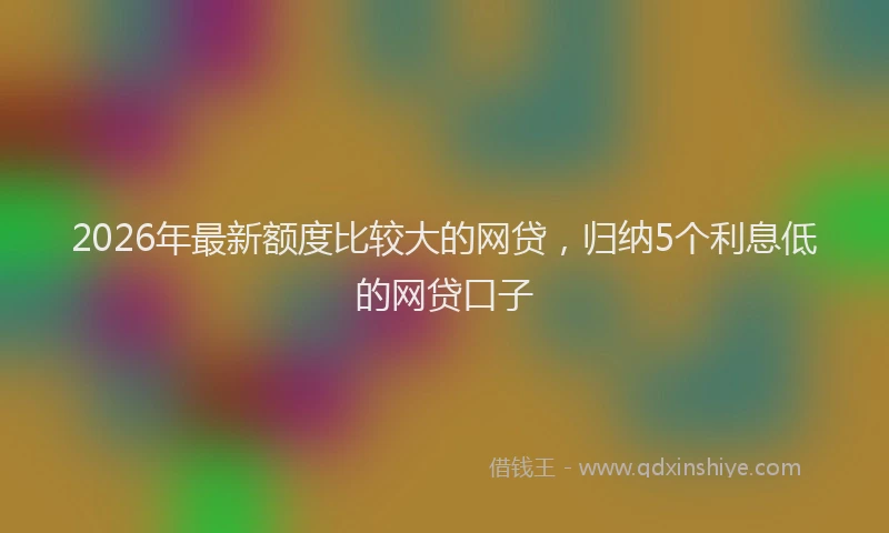 2026年最新额度比较大的网贷，归纳5个利息低的网贷口子