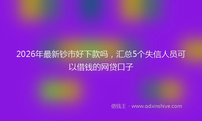 2026年最新钞市好下款吗，汇总5个失信人员可以借钱的网贷口子
