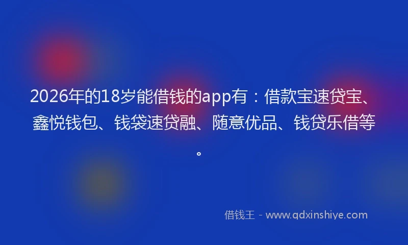 2026年的18岁能借钱的app有：借款宝速贷宝、鑫悦钱包、钱袋速贷融、随意优品、钱贷乐借等。