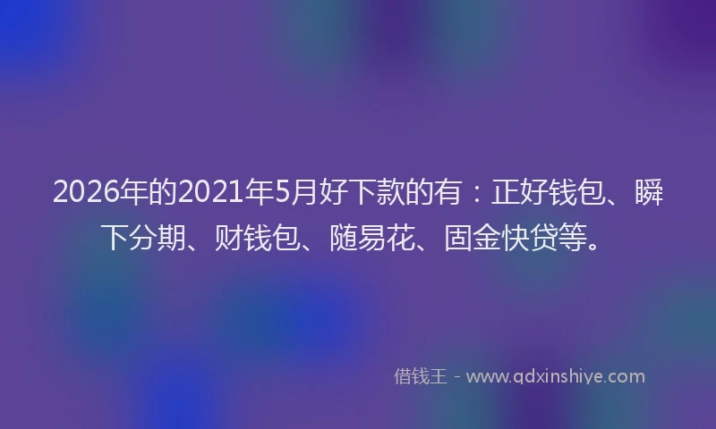 2026年的2021年5月好下款的有：正好钱包、瞬下分期、财钱包、随易花、固金快贷等。
