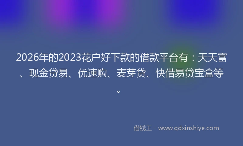 2026年的2023花户好下款的借款平台有：天天富、现金贷易、优速购、麦芽贷、快借易贷宝盒等。