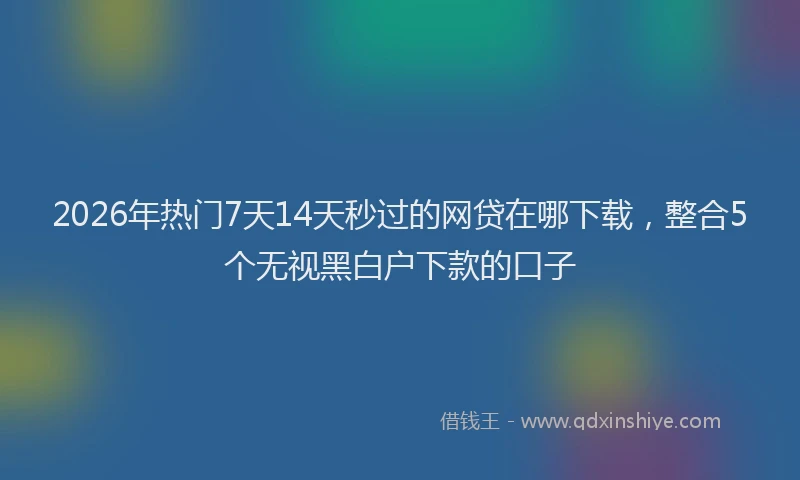 2026年热门7天14天秒过的网贷在哪下载，整合5个无视黑白户下款的口子