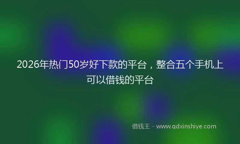 2026年热门50岁好下款的平台，整合五个手机上可以借钱的平台