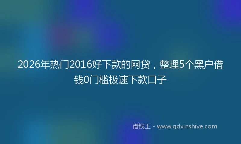 2026年热门2016好下款的网贷，整理5个黑户借钱0门槛极速下款口子