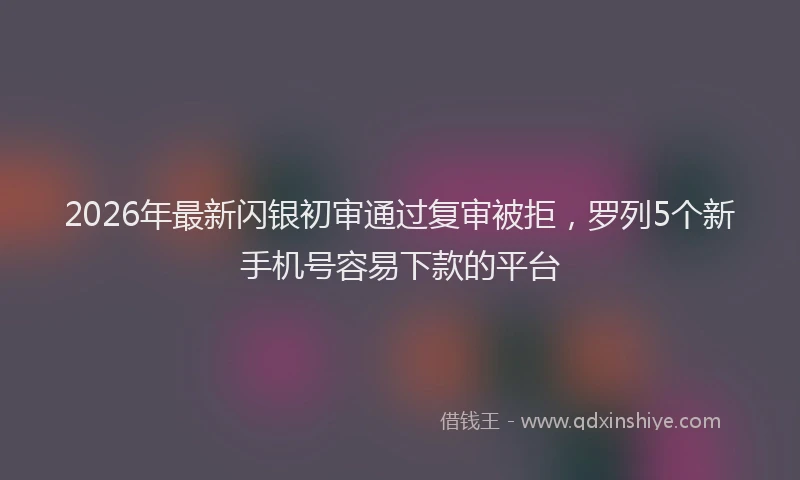 2026年最新闪银初审通过复审被拒，罗列5个新手机号容易下款的平台