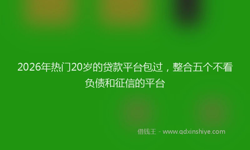 2026年热门20岁的贷款平台包过，整合五个不看负债和征信的平台