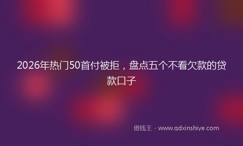 2026年热门50首付被拒，盘点五个不看欠款的贷款口子