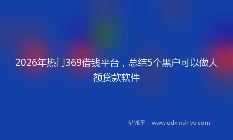 2026年热门369借钱平台，总结5个黑户可以做大额贷款软件