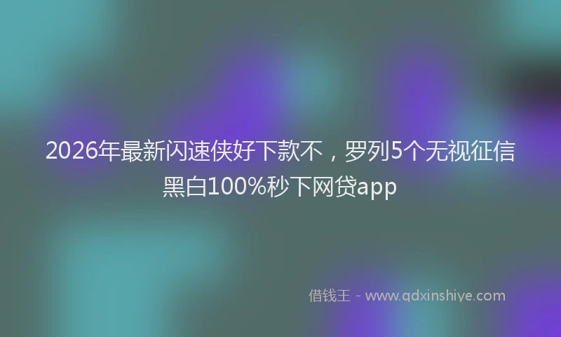 2026年最新闪速侠好下款不，罗列5个无视征信黑白100%秒下网贷app