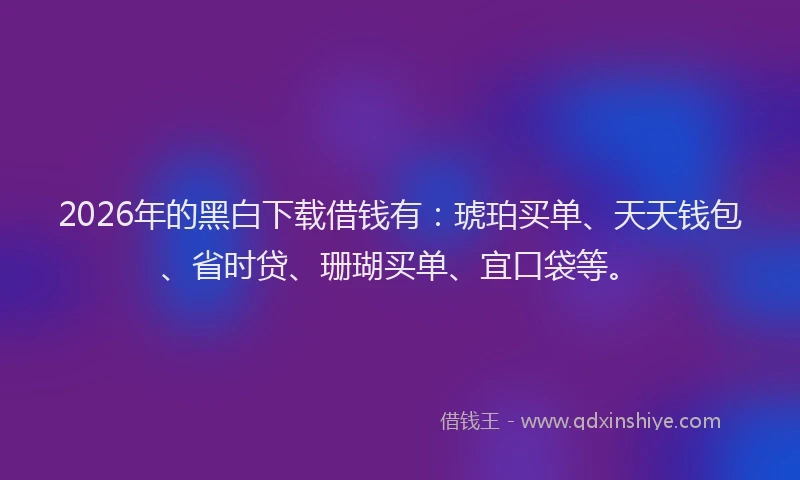 2026年的黑白下载借钱有：琥珀买单、天天钱包、省时贷、珊瑚买单、宜口袋等。