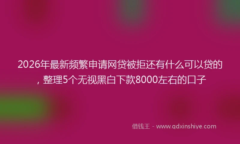 2026年最新频繁申请网贷被拒还有什么可以贷的，整理5个无视黑白下款8000左右的口子