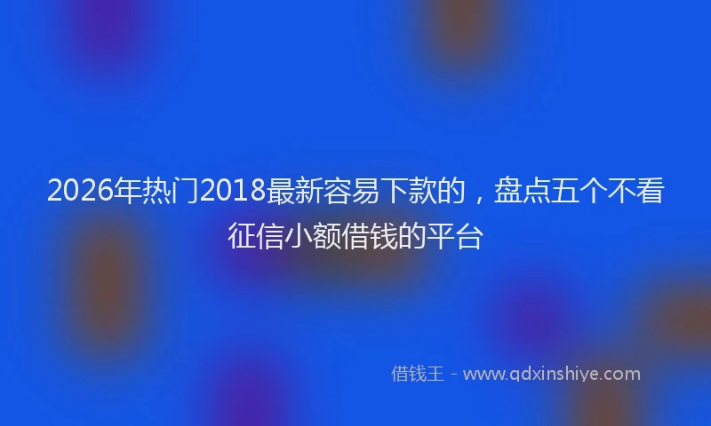 2026年热门2018最新容易下款的，盘点五个不看征信小额借钱的平台