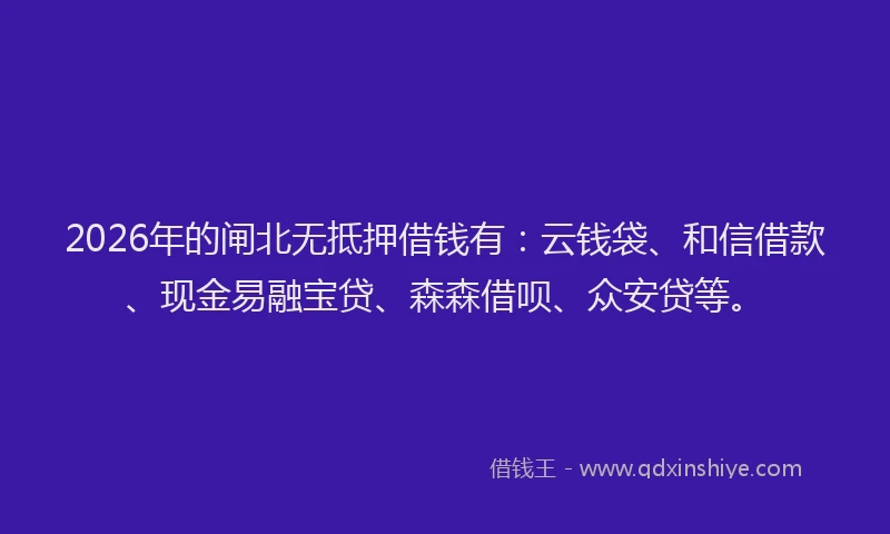 2026年的闸北无抵押借钱有：云钱袋、和信借款、现金易融宝贷、森森借呗、众安贷等。