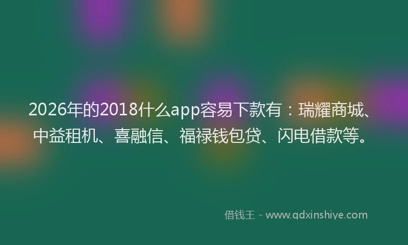 2026年的2018什么app容易下款有：瑞耀商城、中益租机、喜融信、福禄钱包贷、闪电借款等。