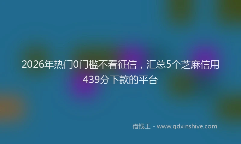 2026年热门0门槛不看征信，汇总5个芝麻信用439分下款的平台
