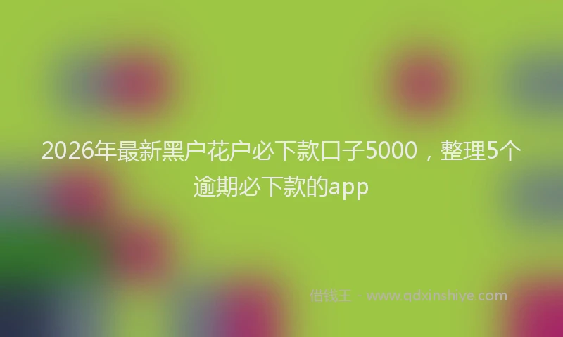 2026年最新黑户花户必下款口子5000，整理5个逾期必下款的app
