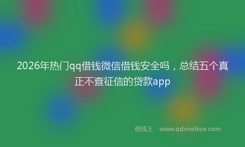 2026年热门qq借钱微信借钱安全吗，总结五个真正不查征信的贷款app