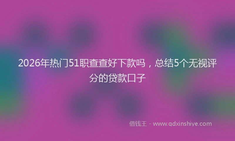 2026年热门51职查查好下款吗，总结5个无视评分的贷款口子