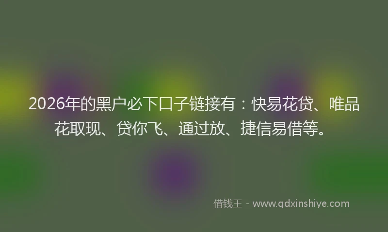 2026年的黑户必下口子链接有：快易花贷、唯品花取现、贷你飞、通过放、捷信易借等。