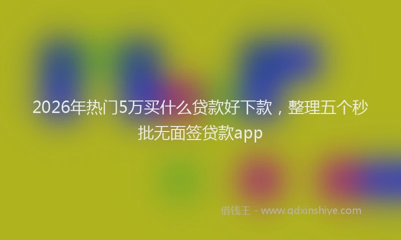 2026年热门5万买什么贷款好下款，整理五个秒批无面签贷款app