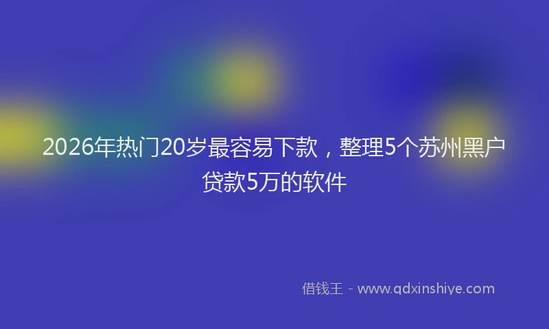 2026年热门20岁最容易下款，整理5个苏州黑户贷款5万的软件