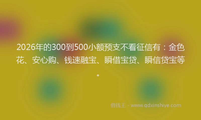 2026年的300到500小额预支不看征信有：金色花、安心购、钱速融宝、瞬借宝贷、瞬信贷宝等。