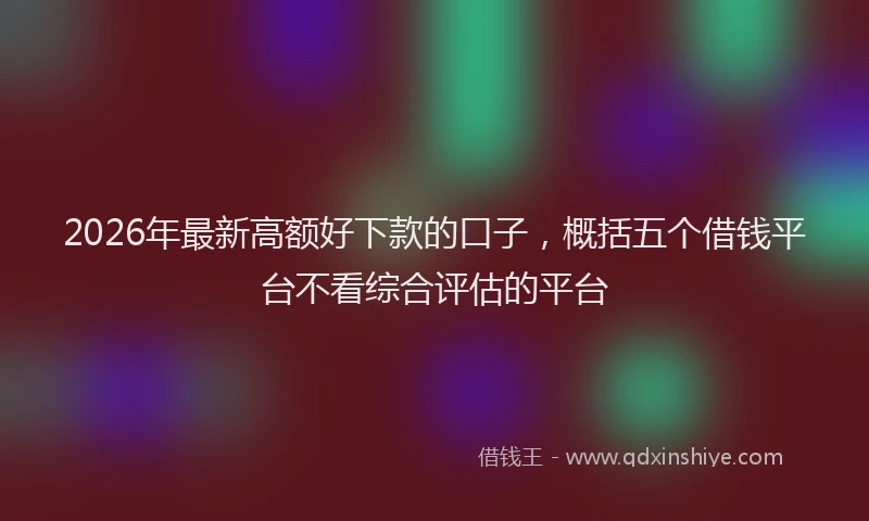 2026年最新高额好下款的口子，概括五个借钱平台不看综合评估的平台
