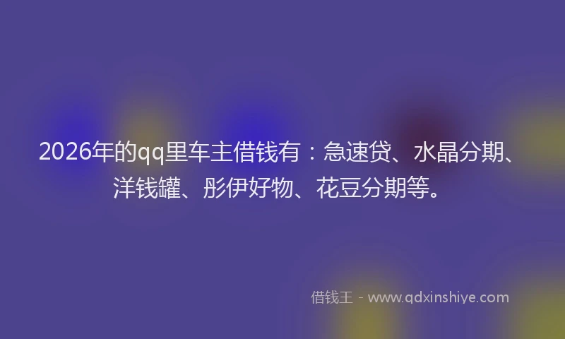 2026年的qq里车主借钱有：急速贷、水晶分期、洋钱罐、彤伊好物、花豆分期等。